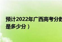 預計2022年廣西高考分數(shù)線是多少（廣西2022高考最高分是多少分）