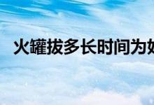 火罐拔多長時間為好（火罐拔多長時間好）
