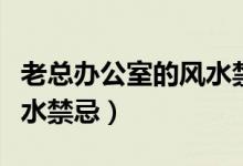老總辦公室的風(fēng)水禁忌（老總辦公室有什么風(fēng)水禁忌）
