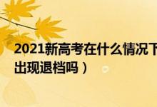 2021新高考在什么情況下會(huì)退檔（2022新高考志愿填報(bào)會(huì)出現(xiàn)退檔嗎）