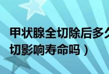 甲狀腺全切除后多久對身體有影響（甲狀腺全切影響壽命嗎）