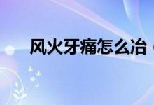 風(fēng)火牙痛怎么冶（風(fēng)火牙痛怎么止痛）