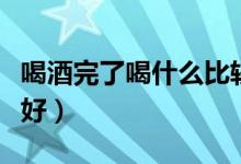 喝酒完了喝什么比較好（喝酒完了喝什么比較好）