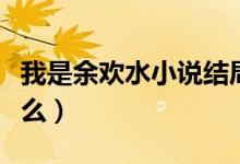 我是余歡水小說結(jié)局（我是余歡水的結(jié)局是什么）