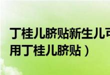 丁桂兒臍貼新生兒可以用不（新生兒是否可以用丁桂兒臍貼）