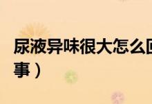 尿液異味很大怎么回事（尿液異味很重怎么回事）