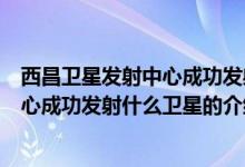 西昌衛(wèi)星發(fā)射中心成功發(fā)射什么衛(wèi)星（關(guān)于西昌衛(wèi)星發(fā)射中心成功發(fā)射什么衛(wèi)星的介紹）