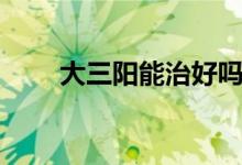 大三陽能治好嗎（大三陽能治好嗎）