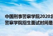 中國刑事警察學院2020北京錄取名單（北京2022中國刑事警察學院招生面試時間是幾號）