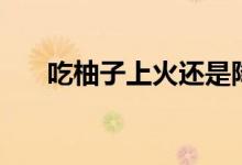 吃柚子上火還是降火（吃柚子去火嗎）