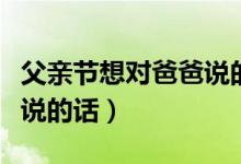 父親節(jié)想對(duì)爸爸說的話有什么（父親節(jié)對(duì)爸爸說的話）