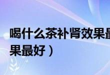 喝什么茶補(bǔ)腎效果最好男性（喝什么茶補(bǔ)腎效果最好）