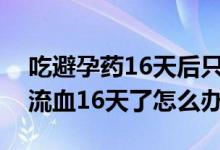 吃避孕藥16天后只來了一點血（吃完避孕藥流血16天了怎么辦）