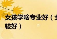 女孩學啥專業(yè)好（女生一般就業(yè)哪方面工作比較好）
