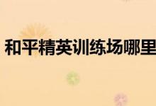 和平精英訓(xùn)練場哪里有特種兵種（你了解嗎）