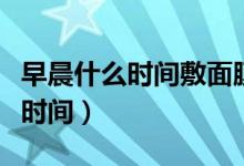 早晨什么時(shí)間敷面膜最佳（早上敷面膜的最佳時(shí)間）