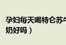 孕婦每天喝特侖蘇牛奶好嗎（孕婦喝特侖蘇牛奶好嗎）