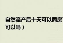 自然流產(chǎn)后十天可以同房了怎么辦（自然流產(chǎn)后十天同房了可以嗎）