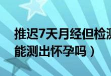 推遲7天月經(jīng)但檢測不出懷孕（月經(jīng)推遲7天能測出懷孕嗎）