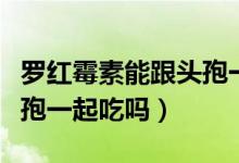 羅紅霉素能跟頭孢一起用嗎（羅紅霉素能跟頭孢一起吃嗎）