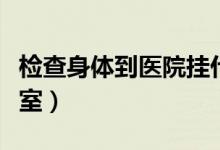 檢查身體到醫(yī)院掛什么科（檢查身體掛什么科室）