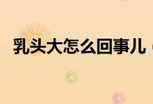 乳頭大怎么回事兒（乳頭很大是怎么回事）