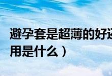 避孕套是超薄的好還是正常的好（避孕套的作用是什么）