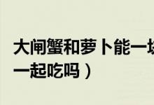 大閘蟹和蘿卜能一塊兒吃嗎（大閘蟹和蘿卜能一起吃嗎）
