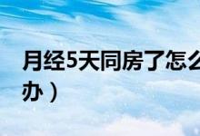 月經(jīng)5天同房了怎么辦（例假五天同房了怎么辦）