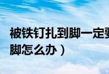 被鐵釘扎到腳一定要打破傷風(fēng)嗎（被鐵釘扎到腳怎么辦）