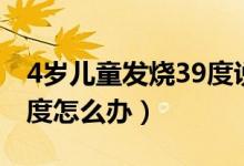 4歲兒童發(fā)燒39度說全身疼（4歲兒童發(fā)燒39度怎么辦）