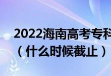 2022海南高考專科提前批志愿填報(bào)截止日期（什么時(shí)候截止）