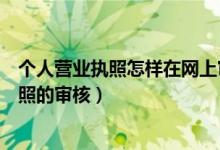 個(gè)人營業(yè)執(zhí)照怎樣在網(wǎng)上審核（在網(wǎng)上怎么進(jìn)行個(gè)體營業(yè)執(zhí)照的審核）