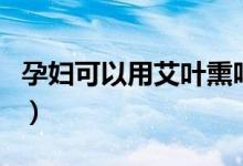 孕婦可以用艾葉熏嗎（孕婦可以用艾葉泡腳嗎）