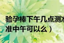 驗(yàn)孕棒下午幾點(diǎn)測準(zhǔn)確（驗(yàn)孕棒什么時候測最準(zhǔn)中午可以么）