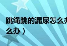 跳繩跳的漏尿怎么辦?。ㄌK漏尿還能跳嗎怎么辦）