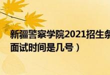 新疆警察學(xué)院2021招生條件（北京2022新疆警察學(xué)院招生面試時間是幾號）