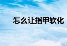 怎么讓指甲軟化（怎么讓指甲長得快）