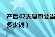 產(chǎn)后42天復(fù)查要當(dāng)天去么(產(chǎn)后42天復(fù)查要多少錢)