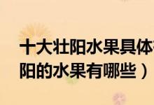 十大壯陽水果具體有哪些,各有什么功效（壯陽的水果有哪些）