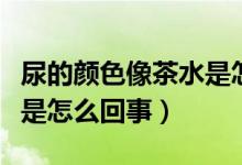 尿的顏色像茶水是怎么回事（尿的顏色像茶水是怎么回事）