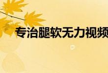 專治腿軟無(wú)力視頻（腿軟無(wú)力怎么回事）