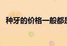 種牙的價(jià)格一般都是多少錢（種牙的價(jià)格）