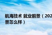 航海技術(shù) 就業(yè)前景（2022航海技術(shù)專(zhuān)業(yè)就業(yè)方向及就業(yè)前景怎么樣）
