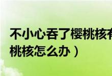 不小心吞了櫻桃核有沒有大礙（不小心吞了櫻桃核怎么辦）