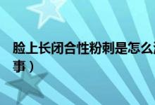 臉上長(zhǎng)閉合性粉刺是怎么治療（臉上長(zhǎng)閉合性粉刺是怎么回事）