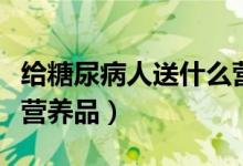 給糖尿病人送什么營(yíng)養(yǎng)品（給糖尿病人送什么營(yíng)養(yǎng)品）