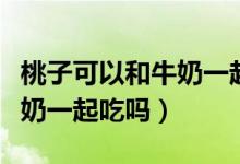 桃子可以和牛奶一起打果汁嗎（桃子可以和牛奶一起吃嗎）