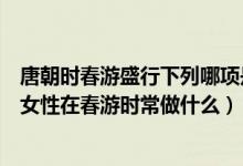 唐朝時春游盛行下列哪項是唐朝女性在春游時常做的（唐朝女性在春游時常做什么）
