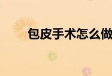 包皮手術怎么做（包皮手術全過程）